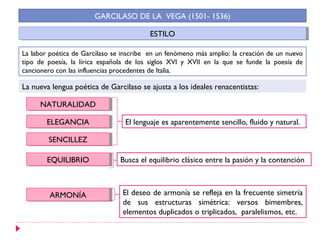 GARCILASO DE LA VEGA (1501- 1536)

                                         ESTILO
                                          ESTILO

La labor poética de Garcilaso se inscribe en un fenómeno más amplio: la creación de un nuevo
tipo de poesía, la lírica española de los siglos XVI y XVII en la que se funde la poesía de
cancionero con las influencias procedentes de Italia.

La nueva lengua poética de Garcilaso se ajusta a los ideales renacentistas:

     NATURALIDAD
     NATURALIDAD

        ELEGANCIA
         ELEGANCIA               El lenguaje es aparentemente sencillo, fluido y natural.

        SENCILLEZ
         SENCILLEZ

        EQUILIBRIO
         EQUILIBRIO             Busca el equilibrio clásico entre la pasión y la contención



         ARMONÍA
         ARMONÍA                 El deseo de armonía se refleja en la frecuente simetría
                                 de sus estructuras simétrica: versos bimembres,
                                 elementos duplicados o triplicados, paralelismos, etc.
 