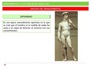 PENSAMIENTO Y CULTURA EN EL SIGLO XVI

                           RASGOS DEL RENACIMIENTO


                 OPTIMISMO
                 OPTIMISMO

Es una época esencialmente optimista en la que
se cree que el hombre es la medida de todas las
cosas y es capaz de dominar el universo con sus
conocimientos.
 