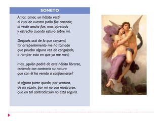SONETO
Amor, amor, un hábito vestí
el cual de vuestro paño fue cortado;
al vestir ancho fue, mas apretado
y estrecho cuando estuvo sobre mí.

Después acá de lo que consentí,
tal arrepentimiento me ha tomado
que pruebo alguna vez de congojado,
a romper esto en que yo me metí;

mas, ¿quién podrá de este hábito librarse,
teniendo tan contraria su natura
que con él ha venido a conformarse?

si alguna parte queda, por ventura,
de mi razón, por mí no osa mostrarse,
que en tal contradicción no está segura.
 
