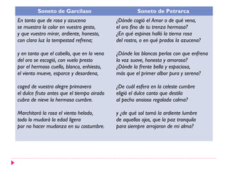 Soneto de Garcilaso                         Soneto de Petrarca
En tanto que de rosa y azucena              ¿Dónde cogió el Amor o de qué vena,
se muestra la color en vuestro gesto,       el oro fino de tu trenza hermosa?
y que vuestro mirar, ardiente, honesto,     ¿En qué espinas halló la tierna rosa
con clara luz la tempestad refrena;         del rostro, o en qué prados la azucena?

y en tanto que el cabello, que en la vena   ¿Dónde las blancas perlas con que enfrena
del oro se escogió, con vuelo presto        la voz suave, honesta y amorosa?
por el hermoso cuello, blanco, enhiesto,    ¿Dónde la frente bella y espaciosa,
el viento mueve, esparce y desordena,       más que el primer albor pura y serena?

coged de vuestra alegre primavera           ¿De cuál esfera en la celeste cumbre
el dulce fruto antes que el tiempo airado   eligió el dulce canto que destila
cubra de nieve la hermosa cumbre.           al pecho ansioso regalada calma?

Marchitará la rosa el viento helado,        y ¿de qué sol tomó la ardiente lumbre
todo lo mudará la edad ligera               de aquellos ojos, que la paz tranquila
por no hacer mudanza en su costumbre.       para siempre arrojaron de mi alma?
 