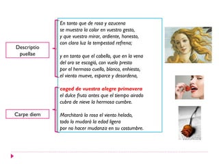En tanto que de rosa y azucena
             se muestra la color en vuestro gesto,
             y que vuestro mirar, ardiente, honesto,
             con clara luz la tempestad refrena;
Descriptio
 puellae     y en tanto que el cabello, que en la vena
             del oro se escogió, con vuelo presto
             por el hermoso cuello, blanco, enhiesto,
             el viento mueve, esparce y desordena,

             coged de vuestra alegre primavera
             el dulce fruto antes que el tiempo airado
             cubra de nieve la hermosa cumbre.

Carpe diem   Marchitará la rosa el viento helado,
             todo lo mudará la edad ligera
             por no hacer mudanza en su costumbre.
 
