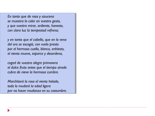 En tanto que de rosa yyazucena
 En tanto que de rosa azucena
se muestra la color en vuestro gesto,
 se muestra la color en vuestro gesto,
yyque vuestro mirar, ardiente, honesto,
   que vuestro mirar, ardiente, honesto,
con clara luz la tempestad refrena;
 con clara luz la tempestad refrena;

yyen tanto que el cabello, que en la vena
   en tanto que el cabello, que en la vena
del oro se escogió, con vuelo presto
 del oro se escogió, con vuelo presto
por el hermoso cuello, blanco, enhiesto,
 por el hermoso cuello, blanco, enhiesto,
el viento mueve, esparce yydesordena,
 el viento mueve, esparce desordena,

coged de vuestra alegre primavera
 coged de vuestra alegre primavera
el dulce fruto antes que el tiempo airado
 el dulce fruto antes que el tiempo airado
cubra de nieve la hermosa cumbre.
 cubra de nieve la hermosa cumbre.

Marchitará la rosa el viento helado,
 Marchitará la rosa el viento helado,
todo lo mudará la edad ligera
 todo lo mudará la edad ligera
por no hacer mudanza en su costumbre.
 por no hacer mudanza en su costumbre.
 