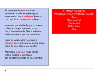 En tanto que de rosa yyazucena
 En tanto que de rosa azucena                      ELEMENTOS ROJOS
se muestra la color en vuestro gesto,
 se muestra la color en vuestro gesto,       PASIÓN-AMOR-JUVENTUD- CALOR
yyque vuestro mirar, ardiente, honesto,
   que vuestro mirar, ardiente, honesto,                  Rosa
con clara luz la tempestad refrena;
 con clara luz la tempestad refrena;                  Mirar ardiente
                                                       Tempestad
yyen tanto que el cabello, que en la vena
   en tanto que el cabello, que en la vena             Dulce fruto
del oro se escogió, con vuelo presto
 del oro se escogió, con vuelo presto                     Rosa
por el hermoso cuello, blanco, enhiesto,
 por el hermoso cuello, blanco, enhiesto,
el viento mueve, esparce yydesordena,
 el viento mueve, esparce desordena,

coged de vuestra alegre primavera
 coged de vuestra alegre primavera
el dulce fruto antes que el tiempo airado
 el dulce fruto antes que el tiempo airado
cubra de nieve la hermosa cumbre.
 cubra de nieve la hermosa cumbre.

Marchitará la rosa el viento helado,
 Marchitará la rosa el viento helado,
todo lo mudará la edad ligera
 todo lo mudará la edad ligera
por no hacer mudanza en su costumbre.
 por no hacer mudanza en su costumbre.
 