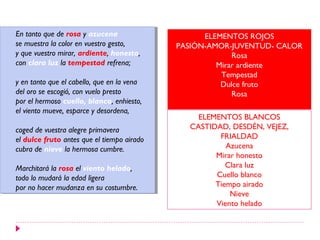 En tanto que de rosa yyazucena
 En tanto que de rosa azucena                      ELEMENTOS ROJOS
se muestra la color en vuestro gesto,
 se muestra la color en vuestro gesto,       PASIÓN-AMOR-JUVENTUD- CALOR
yyque vuestro mirar, ardiente, honesto,
   que vuestro mirar, ardiente, honesto,                  Rosa
con clara luz la tempestad refrena;
 con clara luz la tempestad refrena;                  Mirar ardiente
                                                       Tempestad
yyen tanto que el cabello, que en la vena
   en tanto que el cabello, que en la vena             Dulce fruto
del oro se escogió, con vuelo presto
 del oro se escogió, con vuelo presto                     Rosa
por el hermoso cuello, blanco, enhiesto,
 por el hermoso cuello, blanco, enhiesto,
el viento mueve, esparce yydesordena,
 el viento mueve, esparce desordena,
                                                 ELEMENTOS BLANCOS
coged de vuestra alegre primavera
 coged de vuestra alegre primavera             CASTIDAD, DESDÉN, VEJEZ,
el dulce fruto antes que el tiempo airado
 el dulce fruto antes que el tiempo airado            FRIALDAD
cubra de nieve la hermosa cumbre.
 cubra de nieve la hermosa cumbre.                      Azucena
                                                     Mirar honesto
Marchitará la rosa el viento helado,
 Marchitará la rosa el viento helado,                   Clara luz
todo lo mudará la edad ligera
 todo lo mudará la edad ligera                       Cuello blanco
por no hacer mudanza en su costumbre.
 por no hacer mudanza en su costumbre.               Tiempo airado
                                                         Nieve
                                                     Viento helado
 