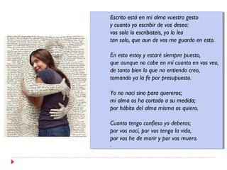 Escrito está en mi alma vuestro gesto
 Escrito está en mi alma vuestro gesto
yycuanto yo escribir de vos deseo:
   cuanto yo escribir de vos deseo:
vos sola lo escribisteis, yo lo leo
 vos sola lo escribisteis, yo lo leo
tan solo, que aun de vos me guardo en esto.
 tan solo, que aun de vos me guardo en esto.

En esto estoy yyestaré siempre puesto,
 En esto estoy estaré siempre puesto,
que aunque no cabe en mí cuanto en vos veo,
 que aunque no cabe en mí cuanto en vos veo,
de tanto bien lo que no entiendo creo,
 de tanto bien lo que no entiendo creo,
tomando ya la fe por presupuesto.
 tomando ya la fe por presupuesto.

Yo no nací sino para quereros;
 Yo no nací sino para quereros;
mi alma os ha cortado aasu medida;
 mi alma os ha cortado su medida;
por hábito del alma misma os quiero.
 por hábito del alma misma os quiero.

Cuanto tengo confieso yo deberos;
 Cuanto tengo confieso yo deberos;
por vos nací, por vos tengo la vida,
 por vos nací, por vos tengo la vida,
por vos he de morir yypor vos muero.
 por vos he de morir por vos muero.
..
 