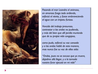 Pasando el mar Leandro el animoso,
 Pasando el mar Leandro el animoso,
en amoroso fuego todo ardiendo,
 en amoroso fuego todo ardiendo,
esforzó el viento, yyfuese embraveciendo
 esforzó el viento, fuese embraveciendo
el agua con un ímpetu furioso.
 el agua con un ímpetu furioso.

Vencido del trabajo presuroso,
 Vencido del trabajo presuroso,
contrastar aalas ondas no pudiendo,
 contrastar las ondas no pudiendo,
yymás del bien que allí perdía muriendo
   más del bien que allí perdía muriendo
que de su propia vida congojoso,
 que de su propia vida congojoso,

como pudo, esforzó su voz cansada
 como pudo, esforzó su voz cansada
yyaalas ondas habló de esta manera,
     las ondas habló de esta manera,
mas nunca fue su voz de ellas oída:
 mas nunca fue su voz de ellas oída:

“Ondas, pues no se excusa que yo muera,
 “Ondas, pues no se excusa que yo muera,
dejadme allá llegar, yyaala tornada
 dejadme allá llegar,     la tornada
vuestro furor ejecutá en mi vida”
 vuestro furor ejecutá en mi vida”
 