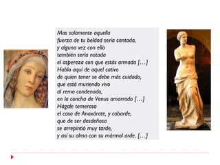Mas solamente aquella
fuerza de tu beldad sería cantada,
y alguna vez con ella
también sería notada
el aspereza con que estás armada […]
Hablo aquí de aquel cativo
de quien tener se debe más cuidado,
que está muriendo vivo
al remo condenado,
en la concha de Venus amarrado […]
Hágale temerosa
el caso de Anaxárate, y cobarde,
que de ser desdeñosa
se arrepintió muy tarde,
y así su alma con su mármol arde. […]
 