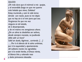 SALICIO:
¡Oh más dura que el mármol a mis quejas,
y al encendido fuego en que me quemo
más helada que nieve, Galatea!
Estoy muriendo, y aún la vida temo;
témola con razón, pues tú me dejas:
que no hay sin ti el vivir para qué sea.
Vergüenza he que me vea
ninguno es tal estado,
de ti desamparado,
y de mí mismo me avergüenzo ahora.
¿De un alma te desdeñas ser señora,
donde siempre moraste, no pudiendo
della salir un hora?
Salid sin duelo, lágrimas , corriendo. […]
…..Por ti el silencio de la selva umbrosa,
por ti la esquividad y apartamiento
del solitario monte me agradaba;
por ti la verde hierba, el fresco viento,
el blanco lirio y colorada rosa
y dulce primavera deseaba.
 
