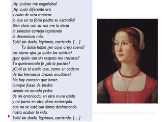 ¡Ay ,cuánto me engañaba!
¡Ay, cuán diferente era
y cuán de otra manera
lo que en tu falso pecho se escondía!
Bien claro con su voz me lo decía
la siniestra corneja repitiendo
la desventura mía.
Salid sin duelo, lágrimas, corriendo. […]
      Tu dulce habla ¿en cúya oreja suena?
tus claros ojos ¿a quién los volviste?
¿por quién tan sin respeto me trocaste?
Tu quebrantada fe ¿dó la pusiste?
¿Cuál es el cuello que, como en cadena
de tus hermosos brazos anudaste?
No hay corazón que baste
aunque fuese de piedra
viendo mi amada yedra
de mí arrancada, en otro muro asida
y mi parra en otro olmo entretejida
que no se esté con llanto deshaciendo
hasta acabar la vida.
Salid sin duelo, lágrimas, corriendo. […]
 