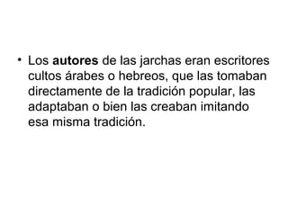 • Los autores de las jarchas eran escritores
  cultos árabes o hebreos, que las tomaban
  directamente de la tradición popular, las
  adaptaban o bien las creaban imitando
  esa misma tradición.
 