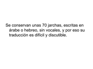 Se conservan unas 70 jarchas, escritas en
 árabe o hebreo, sin vocales, y por eso su
 traducción es difícil y discutible.
 