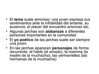 • El tema suele amoroso: una joven expresa sus
  sentimientos ante la infidelidad del amante, su
  ausencia, el placer del encuentro amoroso etc.
• Algunas jarchas son alabanzas a diferentes
  personas importantes en la comunidad.
• El yo poético de las jarchas suele ser siempre
  una joven.
• En las jarchas aparecen personajes de forma
  recurrente: el habib (el amado), la mamma (la
  madre de la muchacha), las yermaniellas (las
  hermanas de la muchacha)
 