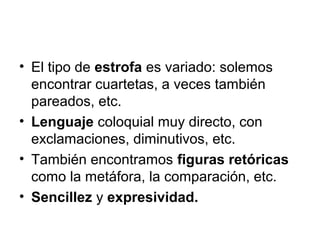 • El tipo de estrofa es variado: solemos
  encontrar cuartetas, a veces también
  pareados, etc.
• Lenguaje coloquial muy directo, con
  exclamaciones, diminutivos, etc.
• También encontramos figuras retóricas
  como la metáfora, la comparación, etc.
• Sencillez y expresividad.
 