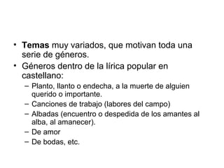 • Temas muy variados, que motivan toda una
  serie de géneros.
• Géneros dentro de la lírica popular en
  castellano:
  – Planto, llanto o endecha, a la muerte de alguien
    querido o importante.
  – Canciones de trabajo (labores del campo)
  – Albadas (encuentro o despedida de los amantes al
    alba, al amanecer).
  – De amor
  – De bodas, etc.
 