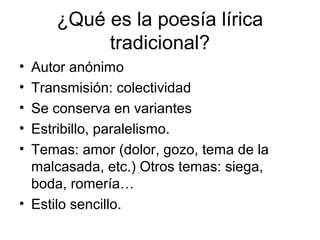 ¿Qué es la poesía lírica
          tradicional?
• Autor anónimo
• Transmisión: colectividad
• Se conserva en variantes
• Estribillo, paralelismo.
• Temas: amor (dolor, gozo, tema de la
  malcasada, etc.) Otros temas: siega,
  boda, romería…
• Estilo sencillo.
 