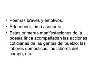• Poemas breves y emotivos.
• Arte menor, rima asonante.
• Estas primeras manifestaciones de la
  poesía lírica acompañaban las acciones
  cotidianas de las gentes del pueblo: las
  labores domésticas, las labores del
  campo, etc.
 