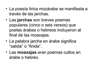 • La poesía lírica mozárabe se manifiesta a
  través de las jarchas.
• Las jarchas son breves poemas
  populares (cinco o seis versos) que
  poetas árabes o hebreos incluyeron al
  final de las moaxajas.
• La palabra jarcha en árabe significa
  “salida” o “finida”.
• Las moaxajas eran poemas cultos en
  árabe o hebreo.
 