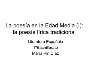 La poesía en la Edad Media (I):
   la poesía lírica tradicional
        Literatura Española
           1ºBachillerato
           María Pin Díaz
 