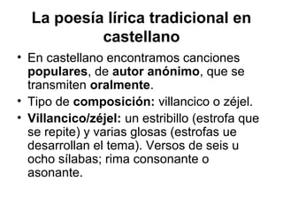 La poesía lírica tradicional en
           castellano
• En castellano encontramos canciones
  populares, de autor anónimo, que se
  transmiten oralmente.
• Tipo de composición: villancico o zéjel.
• Villancico/zéjel: un estribillo (estrofa que
  se repite) y varias glosas (estrofas ue
  desarrollan el tema). Versos de seis u
  ocho sílabas; rima consonante o
  asonante.
 