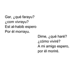 Gar, ¿qué farayu?
¿com vivrayu?
Est al-habib espero
Por él morrayu.
                      Dime, ¿qué haré?
                      ¿cómo viviré?
                      A mi amigo espero,
                      por él moriré.
 
