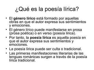 ¿Qué es la poesía lírica?
• El género lírico está formado por aquellas
  obras en que el autor expresa sus sentimientos
  y emociones.
• El género lírico puede manifestarse en prosa
  (prosa poética) o en verso (poesía lírica).
• Por tanto, la poesía lírica es aquella poesía en
  que el autor expresa sus sentimientos y
  emociones.
• La poesía lírica puede ser culta o tradicional.
• Las primeras manifestaciones literarias de las
  lenguas románicas surgen a través de la poesía
  lírica tradicional.
 
