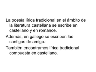 La poesía lírica tradicional en el ámbito de
  la literatura castellana se escribe en
  castellano y en romance.
Además, en gallego se escriben las
  cantigas de amigo.
También encontramos lírica tradicional
  compuesta en castellano.
 