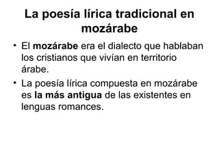 La poesía lírica tradicional en
           mozárabe
• El mozárabe era el dialecto que hablaban
  los cristianos que vivían en territorio
  árabe.
• La poesía lírica compuesta en mozárabe
  es la más antigua de las existentes en
  lenguas romances.
 