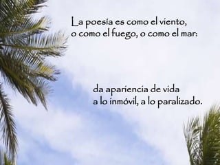La poesía es como el viento,
o como el fuego, o como el mar:
da apariencia de vida
a lo inmóvil, a lo paralizado.
 