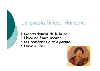 La poesía lírica. Horacio.

1.Características de la lírica.
2.Lírica de época arcaica.
3.Los neotéricos o novi poetae.
4.Horacio lírico.
 