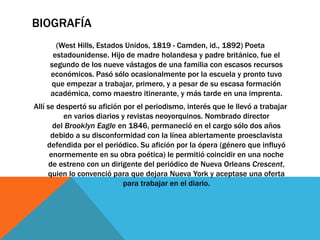 BIOGRAFÍA
(West Hills, Estados Unidos, 1819 - Camden, id., 1892) Poeta
estadounidense. Hijo de madre holandesa y padre británico, fue el
segundo de los nueve vástagos de una familia con escasos recursos
económicos. Pasó sólo ocasionalmente por la escuela y pronto tuvo
que empezar a trabajar, primero, y a pesar de su escasa formación
académica, como maestro itinerante, y más tarde en una imprenta.
Allí se despertó su afición por el periodismo, interés que le llevó a trabajar
en varios diarios y revistas neoyorquinos. Nombrado director
del Brooklyn Eagle en 1846, permaneció en el cargo sólo dos años
debido a su disconformidad con la línea abiertamente proesclavista
defendida por el periódico. Su afición por la ópera (género que influyó
enormemente en su obra poética) le permitió coincidir en una noche
de estreno con un dirigente del periódico de Nueva Orleans Crescent,
quien lo convenció para que dejara Nueva York y aceptase una oferta
para trabajar en el diario.
 