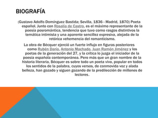 BIOGRAFÍA
(Gustavo Adolfo Domínguez Bastida; Sevilla, 1836 - Madrid, 1870) Poeta
español. Junto con Rosalía de Castro, es el máximo representante de la
poesía posromántica, tendencia que tuvo como rasgos distintivos la
temática intimista y una aparente sencillez expresiva, alejada de la
retórica vehemencia del romanticismo.
La obra de Bécquer ejerció un fuerte influjo en figuras posteriores
como Rubén Darío, Antonio Machado, Juan Ramón Jiménez y los
poetas de la generación del 27, y la crítica lo juzga el iniciador de la
poesía española contemporánea. Pero más que un gran nombre de la
historia literaria, Bécquer es sobre todo un poeta vivo, popular en todos
los sentidos de la palabra, cuyos versos, de conmovida voz y alada
belleza, han gozado y siguen gozando de la predilección de millones de
lectores.
 