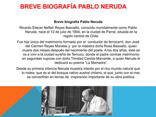 BREVE BIOGRAFÍA PABLO NERUDA
Breve biografía Pablo Neruda
Ricardo Eliecer Neftalí Reyes Basoalto, conocido mundialmente como Pablo
Neruda, nace el 12 de julio de 1904, en la ciudad de Parral, situada en la
región central de Chile.
Fue hijo único del matrimonio formado por el conductor de ferrocarril, don José
del Carmen Reyes Morales y por la maestra doña Rosa Basoalto, quien
muere dos meses después del nacimiento del poeta. A los dos años, éste se
va a vivir a la ciudad sureña de Temuco, donde el padre contrae matrimonio
en segundas nupcias con doña Trinidad Candia Marverde, a quien Neruda le
dedicará su poema “La Mamadre”.
Desde su primera infancia Neruda muestra interés por el rico mundo natural que
lo rodea, que es el del bosque nativo austral chileno, el que, junto con el mar,
se convertirán en temas de inspiración importante de su obra poética.
 