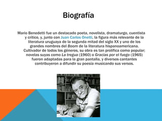 Biografía
Mario Benedetti fue un destacado poeta, novelista, dramaturgo, cuentista
y crítico, y, junto con Juan Carlos Onetti, la figura más relevante de la
literatura uruguaya de la segunda mitad del siglo XX y uno de los
grandes nombres del Boom de la literatura hispanoamericana.
Cultivador de todos los géneros, su obra es tan prolífica como popular;
novelas suyas como La tregua (1960) o Gracias por el fuego (1965)
fueron adaptadas para la gran pantalla, y diversos cantantes
contribuyeron a difundir su poesía musicando sus versos.
 