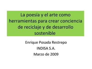 La poesía y el arte como herramientas para crear conciencia de reciclaje y de desarrollo sostenible  Enrique Posada Restrepo INDISA S.A. Marzo de 2009 