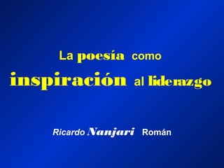 La poesía como
inspiración al liderazgo
Ricardo Nanjari Román
 