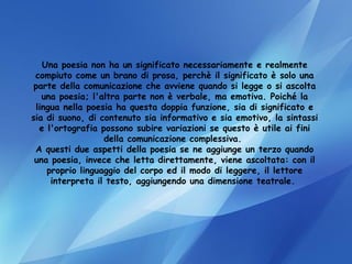 Una poesia non ha un significato necessariamente e realmente compiuto come un brano di prosa, perchè il significato è solo una parte della comunicazione che avviene quando si legge o si ascolta una poesia; l'altra parte non è verbale, ma emotiva. Poiché la lingua nella poesia ha questa doppia funzione, sia di significato e sia di suono, di contenuto sia informativo e sia emotivo, la sintassi e l'ortografia possono subire variazioni se questo è utile ai fini della comunicazione complessiva.  A questi due aspetti della poesia se ne aggiunge un terzo quando una poesia, invece che letta direttamente, viene ascoltata: con il proprio linguaggio del corpo ed il modo di leggere, il lettore interpreta il testo, aggiungendo una dimensione teatrale.  