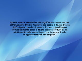Queste strette commistioni fra significato e suono rendono estremamente difficile tradurre una poesia in lingue diverse dall'originale, perché il suono e il ritmo originali vanno irrimediabilmente persi e devono essere sostituiti da un adattamento nella nuova lingua, che in genere è solo un'approssimazione dell'originale. 