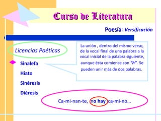 Curso de Literatura Poesía :  Versificación Licencias Poéticas Sinalefa Hiato Sinéresis Diéresis La unión , dentro del mismo verso, de la vocal final de una palabra a la vocal inicial de la palabra siguiente, aunque ésta comience con  “h” .   Se pueden unir más de dos palabras.   Ca-mi-nan-te,  n o hay   ca-mi-no… 