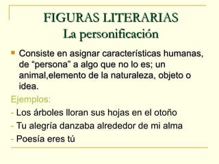 FIGURAS LITERARIAS
          La personificación
  Consiste en asignar características humanas,
   de “persona” a algo que no lo es; un
   animal,elemento de la naturaleza, objeto o
   idea.
Ejemplos:
- Los árboles lloran sus hojas en el otoño
- Tu alegría danzaba alrededor de mi alma
- Poesía eres tú
 
