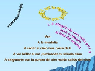 Ven
                      A la montaña
             A sentir el cielo mas cerca de ti
     A ver brillar el sol ,iluminando tu mirada clara
A oxigenarte con la pureza del aire recién salido del cielo
 