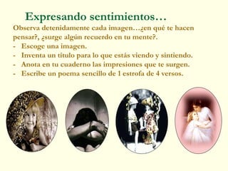 Expresando sentimientos…
Observa detenidamente cada imagen…¿en qué te hacen
pensar?, ¿surge algún recuerdo en tu mente?.
- Escoge una imagen.
- Inventa un título para lo que estás viendo y sintiendo.
- Anota en tu cuaderno las impresiones que te surgen.
- Escribe un poema sencillo de 1 estrofa de 4 versos.
 