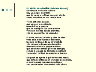 EL ANGEL GUARDIÁN (Gabriela Mistral)
Es verdad, no es un cuento;
hay un Ángel Guardián
que te toma y te lleva como el viento
y con los niños va por donde van.

Tiene cabellos suaves
que van en la venteada,
ojos dulces y graves
que te sosiegan con una mirada
y matan miedos dando claridad.
(No es un cuento, es verdad.)

El tiene cuerpo, manos y pies de alas
y las seis alas vuelan o resbalan,
las seis te llevan de su aire batido
y lo mismo te llevan de dormido.
Hace más dulce la pulpa madura
que entre tus labios golosos estruja;
rompe a la nuez su taimada envoltura
y es quien te libra de gnomos y brujas.

Es quien te ayuda a que cortes las rosas,
que están sentadas en trampas de espinas,
el que te pasa las aguas mañosas
y el que te sube las cuestas más pinas.
 