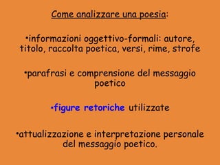 Come analizzare una poesia:

  •informazioni oggettivo-formali: autore,
titolo, raccolta poetica, versi, rime, strofe

 •parafrasi e comprensione del messaggio
                 poetico

        •figure retoriche utilizzate

•attualizzazione e interpretazione personale
           del messaggio poetico.
 