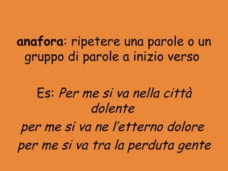 anafora: ripetere una parole o un
 gruppo di parole a inizio verso

   Es: Per me si va nella città
             dolente
per me si va ne l’etterno dolore
per me si va tra la perduta gente
 