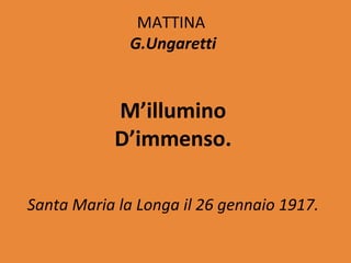 MATTINA
              G.Ungaretti


           M’illumino
           D’immenso.

Santa Maria la Longa il 26 gennaio 1917.
 