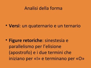 Analisi della forma


• Versi: un quaternario e un ternario

• Figure retoriche: sinestesia e
  parallelismo per l’elisione
  (apostrofo) e i due termini che
  iniziano per «I» e terminano per «O»
 