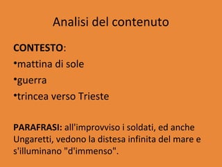 Analisi del contenuto
CONTESTO:
•mattina di sole
•guerra
•trincea verso Trieste

PARAFRASI: all'improvviso i soldati, ed anche
Ungaretti, vedono la distesa infinita del mare e
s'illuminano "d'immenso".
 