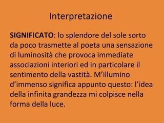 Interpretazione
SIGNIFICATO: lo splendore del sole sorto
da poco trasmette al poeta una sensazione
di luminosità che provoca immediate
associazioni interiori ed in particolare il
sentimento della vastità. M’illumino
d’immenso significa appunto questo: l’idea
della infinita grandezza mi colpisce nella
forma della luce.
 