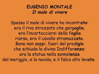 EUGENIO MONTALE
               Il male di vivere

    Spesso il male di vivere ho incontrato:
     era il rivo strozzato che gorgoglia,
        era l’incartocciarsi della foglia
      riarsa, era il cavallo stramazzato.
      Bene non seppi, fuori del prodigio
     che schiude la divina Indifferenza:
        era la statua nella sonnolenza
del meriggio, e la nuvola, e il falco alto levato.
 