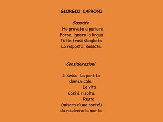 GIORGIO CAPRONI
            
       Sassate
 Ho provato a parlare
Forse, ignoro la lingua
Tutte frasi sbagliate.
 La risposta: sassate.

             
   Considerazioni
             
 Il sesso. La partita
      domenicale.
              La vita
     Così è risolta.
              Resta
(misera d’una sorte!)
da risolvere la morte.
 